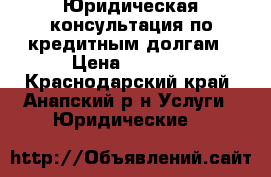 Юридическая консультация по кредитным долгам › Цена ­ 2 000 - Краснодарский край, Анапский р-н Услуги » Юридические   